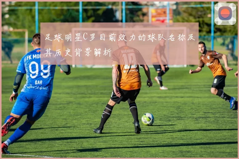 足球明星C罗目前效力的球队名称及其历史背景解析