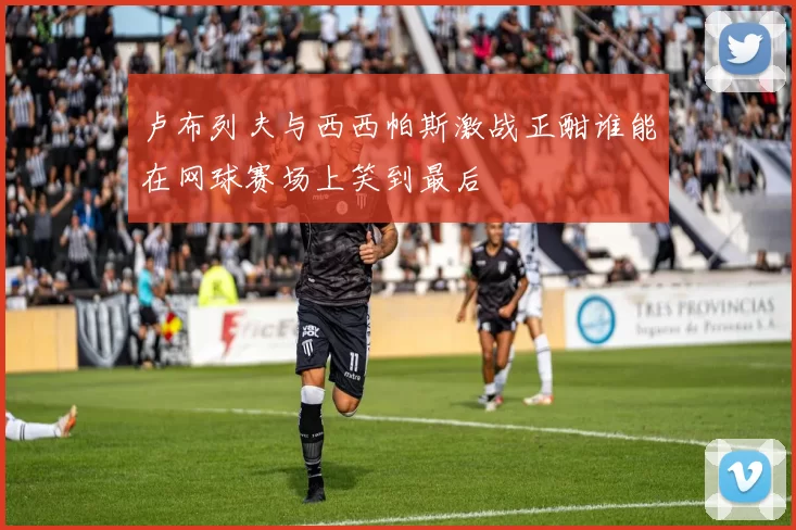 卢布列夫与西西帕斯激战正酣谁能在网球赛场上笑到最后